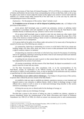 17
(2) The provisions of 1
[the Code of Criminal Procedure, 1973 (2 of 1974)], or, in relation to the State
of Jammu and Kashmir, the provisions of any corresponding law in force in that State, shall, so far as may
be, apply to any search or seizure under this section as they apply to any search or seizure made under the
authority of a warrant issued under 2
[section 94] of the said Code, or, as the case may be, under the
corresponding provisions of the said law.
Explanation.—For the purposes of this section, “place” includes vessel.
24. Prohibition on use of stream or well for disposal of polluting matter, etc.—(1) Subject to the
provisions of this section,—
(a) no person shall knowingly cause or permit any poisonous, noxious or polluting matter
determined in accordance with such standards as may be laid down by the State Board to enter
(whether directly or indirectly) into any 3
[stream or well or sewer or on land]; or
(b) no person shall knowingly cause or permit to enter into any stream any other matter which
may tend, either directly or in combination with similar matters, to impede the proper flow of the
water of the stream in a manner leading or likely to lead to a substantial aggravation of pollution due
to other causes or of its consequences.
(2) A person shall not be guilty of an offence under sub-section (1), by reason only of having done or
caused to be done any of the following acts, namely:—
(a) constructing, improving or maintaining in or across or on the bank or bed of any stream any
building, bridge, weir, dam, sluice, dock, pier, drain or sewer or other permanent works which he has
a right to construct, improve or maintain;
(b) depositing any materials on the bank or in the bed of any stream for the purpose of reclaiming
land or for supporting, repairing or protecting the bank or bed of such stream provided such materials
are not capable of polluting such stream;
(c) putting into any stream any sand or gravel or other natural deposit which has flowed from or
been deposited by the current of such stream;
(d) causing or permitting, with the consent of the State Board, the deposit accumulated in a well,
pond or reservoir to enter into any stream.
(3) The State Government may, after consultation with, or on the recommendation of, the
State Board, exempt, by notification in the Official Gazette, any person from the operation of
sub-section (1) subject to such conditions, if any, as may be specified in the notification and any condition
so specified may by a like notification be altered, varied or amended.
25. Restrictions on new outlets and new discharges.—4
[(1) Subject to the provisions of this section,
no person shall, without the previous consent of the State Board,—
(a) establish or take any steps to establish any industry, operation or process, or any treatment and
disposal system or any extension or addition thereto, which is likely to discharge sewage or trade
effluent into a stream or well or sewer or on land (such discharge being hereafter in this section
referred to as discharge of sewage); or
(b) bring into use any new or altered outlet for the discharge of sewage; or
(c) begin to make any new discharge of sewage:
Provided that a person in the process of taking any steps to establish any industry, operation or
process immediately before the commencement of the Water (Prevention and Control of Pollution)
Amendment Act, 1988 (53 of 1988), for which no consent was necessary prior to such commencement,
1. Subs. by Act 44 of 1978, s. 11, for “the Code of Criminal Procedure, 1898 (5 of 1898)” (w.e.f. 12-12-1978).
2. Subs. by s. 11, ibid., for “section 98” (w.e.f. 12-12-1978).
3. Subs. by Act 53 of 1988, s. 11, for “stream or well” (w.e.f. 29-9-1988).
4. Subs. by s. 12, ibid., for sub-sections (1) and (2) (w.e.f. 29-9-1988).
 