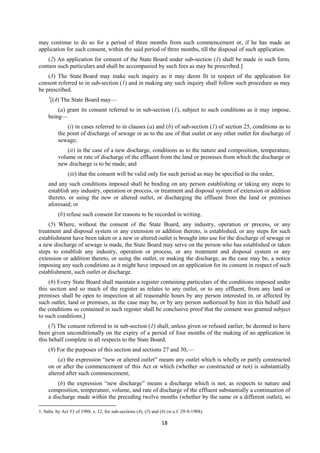 18
may continue to do so for a period of three months from such commencement or, if he has made an
application for such consent, within the said period of three months, till the disposal of such application.
(2) An application for consent of the State Board under sub-section (1) shall be made in such form,
contain such particulars and shall be accompanied by such fees as may be prescribed.]
(3) The State Board may make such inquiry as it may deem fit in respect of the application for
consent referred to in sub-section (1) and in making any such inquiry shall follow such procedure as may
be prescribed.
1
[(4) The State Board may—
(a) grant its consent referred to in sub-section (1), subject to such conditions as it may impose,
being—
(i) in cases referred to in clauses (a) and (b) of sub-section (1) of section 25, conditions as to
the point of discharge of sewage or as to the use of that outlet or any other outlet for discharge of
sewage;
(ii) in the case of a new discharge, conditions as to the nature and composition, temperature,
volume or rate of discharge of the effluent from the land or premises from which the discharge or
new discharge is to be made; and
(iii) that the consent will be valid only for such period as may be specified in the order,
and any such conditions imposed shall be binding on any person establishing or taking any steps to
establish any industry, operation or process, or treatment and disposal system of extension or addition
thereto, or using the new or altered outlet, or discharging the effluent from the land or premises
aforesaid; or
(b) refuse such consent for reasons to be recorded in writing.
(5) Where, without the consent of the State Board, any industry, operation or process, or any
treatment and disposal system or any extension or addition thereto, is established, or any steps for such
establishment have been taken or a new or altered outlet is brought into use for the discharge of sewage or
a new discharge of sewage is made, the State Board may serve on the person who has established or taken
steps to establish any industry, operation or process, or any treatment and disposal system or any
extension or addition thereto, or using the outlet, or making the discharge, as the case may be, a notice
imposing any such conditions as it might have imposed on an application for its consent in respect of such
establishment, such outlet or discharge.
(6) Every State Board shall maintain a register containing particulars of the conditions imposed under
this section and so much of the register as relates to any outlet, or to any effluent, from any land or
premises shall be open to inspection at all reasonable hours by any person interested in, or affected by
such outlet, land or premises, as the case may be, or by any person authorised by him in this behalf and
the conditions so contained in such register shall be conclusive proof that the consent was granted subject
to such conditions.]
(7) The consent referred to in sub-section (1) shall, unless given or refused earlier, be deemed to have
been given unconditionally on the expiry of a period of four months of the making of an application in
this behalf complete in all respects to the State Board.
(8) For the purposes of this section and sections 27 and 30,—
(a) the expression “new or altered outlet” means any outlet which is wholly or partly constructed
on or after the commencement of this Act or which (whether so constructed or not) is substantially
altered after such commencement;
(b) the expression “new discharge” means a discharge which is not, as respects to nature and
composition, temperature, volume, and rate of discharge of the effluent substantially a continuation of
a discharge made within the preceding twelve months (whether by the same or a different outlet), so
1. Subs. by Act 53 of 1988, s. 12, for sub-sections (4), (5) and (6) (w.e.f. 29-9-1988).
 