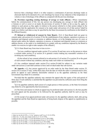 19
however that a discharge which is in other respects a continuation of previous discharge made as
aforesaid shall not be deemed to be a new discharge by reason of any reduction of the temperature or
volume or rate of discharge of the effluent as compared with the previous discharge.
26. Provision regarding existing discharge of sewage or trade effluent.—Where immediately
before the commencement of this Act any person was discharging any sewage or trade effluent into
a 1
[stream or well or sewer or on land], the provisions of section 25 shall, so far as may be, apply in
relation to such person as they apply in relation to the person referred to in that section subject to the
modification that the application for consent to be made under sub-section (2) of that section 2
[shall be
made on or before such date as may be specified by the State Government by notification in this behalf in
the Official Gazette].
27. Refusal or withdrawal of consent by State Board.—3
[(1) A State Board shall not grant its
consent under sub-section (4) of section 25 for the establishment of any industry, operation or process, or
treatment and disposal system or extension or addition thereto, or to the bringing into use of a new or
altered outlet unless the industry, operation or process, or treatment and disposal system or extension or
addition thereto, or the outlet is so established as to comply with any conditions imposed by the Board to
enable it to exercise its right to take samples of the effluent.]
4
[(2) A State Board may from time to time review—
5
[(a) any condition imposed under section 25 or section 26 and may serve on the person to whom
a consent under section 25 or section 26 is granted a notice making any reasonable variation of or
revoking any such condition;]
(b) the refusal of any consent referred to in sub-section (1) of section 25 or section 26 or the grant
of such consent without any condition, and may make such orders as it deemed fit.]
(3) Any condition imposed under section 25 or section 26 shall be subject to any variation made
under sub-section (2) and shall continue in force until revoked under that sub-section.
28. Appeals.—(1) Any person aggrieved by an order made by the State Board under section 25,
section 26 or section 27 may, within thirty days from the date on which the order is communicated to him,
prefer an appeal to such authority (hereinafter referred to as the appellate authority) as the State
Government may think fit to constitute:
Provided that the appellate authority may entertain the appeal after the expiry of the said period of
thirty days if such authority is satisfied that the appellant was prevented by sufficient cause from filing the
appeal in time.
6
[(2) An appellate authority shall consist of a single person or three persons, as the State Government
may think fit, to be appointed by that Government.]
(3) The form and manner in which an appeal may be preferred under sub-section (1), the fees payable
for such appeal and the procedure to be followed by the appellate authority shall be such as may be
prescribed.
(4) On receipt of an appeal preferred under sub-section (1), the appellate authority shall, after giving
the appellant and the State Board an opportunity of being heard, dispose of the appeal as expeditiously as
possible.
1. Subs. by Act 44 of 1978, s. 13, for “stream or well” (w.e.f. 12-12-1978).
2. Subs. by s. 13, ibid., for certain words (w.e.f. 12-12-1978).
3. Subs. by Act 53 of 1988, s. 13, for sub-section (1) (w.e.f. 29-9-1988).
4. Subs. by Act 44 of 1978, s. 14, for sub-section (2) (w.e.f. 12-12-1978).
5. Subs. by Act 53 of 1988, s. 13, for clause (a) (w.e.f. 29-9-1988).
6. Subs. by Act 44 of 1978, s. 15, for sub-section (2) (w.e.f. 12-12-1978).
 