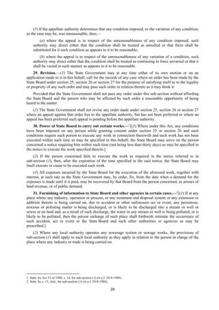 20
(5) If the appellate authority determines that any condition imposed, or the variation of any condition,
as the case may be, was unreasonable, then,—
(a) where the appeal is in respect of the unreasonableness of any condition imposed, such
authority may direct either that the condition shall be treated as annulled or that there shall be
substituted for it such condition as appears to it to be reasonable;
(b) where the appeal is in respect of the unreasonableness of any variation of a condition, such
authority may direct either that the condition shall be treated as continuing in force unvaried or that it
shall be varied in such manner as appears to it to be reasonable.
29. Revision.—(1) The State Government may at any time either of its own motion or on an
application made to it in this behalf, call for the records of any case where an order has been made by the
State Board under section 25, section 26 or section 27 for the purpose of satisfying itself as to the legality
or propriety of any such order and may pass such order in relation thereto as it may think it:
Provided that the State Government shall not pass any order under this sub-section without affording
the State Board and the person who may be affected by such order a reasonable opportunity of being
heard in the matter.
(2) The State Government shall not revise any order made under section 25, section 26 or section 27
where an appeal against that order lies to the appellate authority, but has not been preferred or where an
appeal has been preferred such appeal is pending before the appellate authority.
30. Power of State Board to carry out certain works.—1
[(1) Where under this Act, any conditions
have been imposed on any person while granting consent under section 25 or section 26 and such
conditions require such person to execute any work in connection therewith and such work has not been
executed within such time as may be specified in this behalf, the State Board may serve on the person
concerned a notice requiring him within such time (not being less than thirty days) as may be specified in
the notice to execute the work specified therein.]
(2) If the person concerned fails to execute the work as required in the notice referred to in
sub-section (1), then, after the expiration of the time specified in the said notice, the State Board may
itself execute or cause to be executed such work.
(3) All expenses incurred by the State Board for the execution of the aforesaid work, together with
interest, at such rate as the State Government may, by order, fix, from the date when a demand for the
expenses is made until it is paid, may be recovered by that Board from the person concerned, as arrears of
land revenue, or of public demand.
31. Furnishing of information to State Board and other agencies in certain cases.—2
[(1) If at any
place where any industry, operation or process, or any treatment and disposal system or any extension or
addition thereto is being carried on, due to accident or other unforeseen act or event, any poisonous,
noxious or polluting matter is being discharged, or is likely to be discharged into a stream or well or
sewer or on land and, as a result of such discharge, the water in any stream or well is being polluted, or is
likely to be polluted, then the person incharge of such place shall forthwith intimate the occurrence of
such accident, act or event to the State Board and such other authorities or agencies as may be
prescribed.]
(2) Where any local authority operates any sewerage system or sewage works, the provisions of
sub-section (1) shall apply to such local authority as they apply in relation to the person in charge of the
place where any industry or trade is being carried on.
1. Subs. by Act 53 of 1988, s. 14, for sub-section (1) (w.e.f. 29-9-1988).
2. Subs. by s. 15, ibid., for sub-section (1) (w.e.f. 29-9-1988).
 