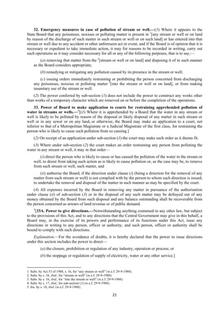 21
32. Emergency measures in case of pollution of stream or well.—(1) Where it appears to the
State Board that any poisonous, noxious or polluting matter is present in 1
[any stream or well or on land
by reason of the discharge of such matter in such stream or well or on such land] or has entered into that
stream or well due to any accident or other unforeseen act or event, and if the Board is of opinion that it is
necessary or expedient to take immediate action, it may for reasons to be recorded in writing, carry out
such operations as it may consider necessary for all or any of the following purposes, that is to say,—
(a) removing that matter from the 2
[stream or well or on land] and disposing it of in such manner
as the Board considers appropriate;
(b) remedying or mitigating any pollution caused by its presence in the stream or well;
(c) issuing orders immediately restraining or prohibiting the person concerned from discharging
any poisonous, noxious or polluting matter 3
[into the stream or well or on land], or from making
insanitary use of the stream or well.
(2) The power conferred by sub-section (1) does not include the power to construct any works other
than works of a temporary character which are removed on or before the completion of the operations.
33. Power of Board to make application to courts for restraining apprehended pollution of
water in streams or wells.—4
[(1) Where it is apprehended by a Board that the water in any stream or
well is likely to be polluted by reason of the disposal or likely disposal of any matter in such stream or
well or in any sewer or on any land, or otherwise, the Board may make an application to a court, not
inferior to that of a Metropolitan Magistrate or a Judicial Magistrate of the first class, for restraining the
person who is likely to cause such pollution from so causing.]
(2) On receipt of an application under sub-section (1) the court may make such order as it deems fit.
(3) Where under sub-section (2) the court makes an order restraining any person from polluting the
water in any stream or well, it may in that order—
(i) direct the person who is likely to cause or has caused the pollution of the water in the stream or
well, to desist from taking such action as is likely to cause pollution or, as the case may be, to remove
from such stream or well, such matter, and
(ii) authorise the Board, if the direction under clause (i) (being a direction for the removal of any
matter from such stream or well) is not complied with by the person to whom such direction is issued,
to undertake the removal and disposal of the matter in such manner as may be specified by the court.
(4) All expenses incurred by the Board in removing any matter in pursuance of the authorisation
under clause (ii) of sub-section (3) or in the disposal of any such matter may be defrayed out of any
money obtained by the Board from such disposal and any balance outstanding shall be recoverable from
the person concerned as arrears of land revenue or of public demand.
5
[33A. Power to give directions.—Notwithstanding anything contained in any other law, but subject
to the provisions of this Act, and to any directions that the Central Government may give in this behalf, a
Board may, in the exercise of its powers and performance of its functions under this Act, issue any
directions in writing to any person, officer or authority, and such person, officer or authority shall be
bound to comply with such directions.
Explanation.—For the avoidance of doubts, it is hereby declared that the power to issue directions
under this section includes the power to direct—
(a) the closure, prohibition or regulation of any industry, operation or process; or
(b) the stoppage or regulation of supply of electricity, water or any other service.]
1. Subs. by Act 53 of 1988, s. 16, for “any stream or well” (w.e.f. 29-9-1988).
2. Subs. by s. 16, ibid., for “stream or well” (w.e.f. 29-9-1988).
3. Subs. by s. 16, ibid., for “into the stream or well” (w.e.f. 29-9-1988).
4. Subs. by s. 17, ibid., for sub-section (1) (w.e.f. 29-9-1988).
5. Ins. by s. 18, ibid. (w.e.f. 29-9-1988).
 