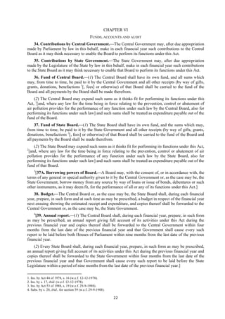 22
CHAPTER VI
FUNDS, ACCOUNTS AND AUDIT
34. Contributions by Central Government.—The Central Government may, after due appropriation
made by Parliament by law in this behalf, make in each financial year such contributions to the Central
Board as it may think necessary to enable the Board to perform its functions under this Act.
35. Contributions by State Government.—The State Government may, after due appropriation
made by the Legislature of the State by law in this behalf, make in each financial year such contributions
to the State Board as it may think necessary to enable that Board to perform its functions under this Act.
36. Fund of Central Board.—(1) The Central Board shall have its own fund, and all sums which
may, from time to time, be paid to it by the Central Government and all other receipts (by way of gifts,
grants, donations, benefactions 1
[, fees] or otherwise) of that Board shall be carried to the fund of the
Board and all payments by the Board shall be made therefrom.
(2) The Central Board may expend such sums as it thinks fit for performing its functions under this
Act, 1
[and, where any law for the time being in force relating to the prevention, control or abatement of
air pollution provides for the performance of any function under such law by the Central Board, also for
performing its functions under such law] and such sums shall be treated as expenditure payable out of the
fund of the Board.
37. Fund of State Board.—(1) The State Board shall have its own fund, and the sums which may,
from time to time, be paid to it by the State Government and all other receipts (by way of gifts, grants,
donations, benefactions 2
[, fees] or otherwise) of that Board shall be carried to the fund of the Board and
all payments by the Board shall be made therefrom.
(2) The State Board may expend such sums as it thinks fit for performing its functions under this Act,
2
[and, where any law for the time being in force relating to the prevention, control or abatement of air
pollution provides for the performance of any function under such law by the State Board, also for
performing its functions under such law] and such sums shall be treated as expenditure payable out of the
fund of that Board.
3
[37A. Borrowing powers of Board.—A Board may, with the consent of, or in accordance with, the
terms of any general or special authority given to it by the Central Government or, as the case may be, the
State Government, borrow money from any source by way of loans or issue of bonds, debentures or such
other instruments, as it may deem fit, for the performance of all or any of its functions under this Act.]
38. Budget.—The Central Board or, as the case may be, the State Board shall, during each financial
year, prepare, in such form and at such time as may be prescribed, a budget in respect of the financial year
next ensuing showing the estimated receipt and expenditure, and copies thereof shall be forwarded to the
Central Government or, as the case may be, the State Government.
4
[39. Annual report.—(1) The Central Board shall, during each financial year, prepare, in such form
as may be prescribed, an annual report giving full account of its activities under this Act during the
previous financial year and copies thereof shall be forwarded to the Central Government within four
months from the last date of the previous financial year and that Government shall cause every such
report to be laid before both Houses of Parliament within nine months from the last date of the previous
financial year.
(2) Every State Board shall, during each financial year, prepare, in such form as may be prescribed,
an annual report giving full account of its activities under this Act during the previous financial year and
copies thereof shall be forwarded to the State Government within four months from the last date of the
previous financial year and that Government shall cause every such report to be laid before the State
Legislature within a period of nine months from the last date of the previous financial year.]
1. Ins. by Act 44 of 1978, s. 16 (w.e.f. 12-12-1978).
2. Ins. by s. 17, ibid. (w.e.f. 12-12-1978).
3. Ins. by Act 53 of 1988, s. 19 (w.e.f. 29-9-1988).
4. Subs. by s. 20, ibid., for section 39 (w.e.f. 29-9-1988).
 