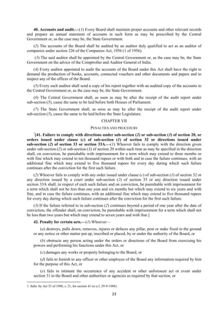 23
40. Accounts and audit.—(1) Every Board shall maintain proper accounts and other relevant records
and prepare an annual statement of accounts in such form as may be prescribed by the Central
Government or, as the case may be, the State Government.
(2) The accounts of the Board shall be audited by an auditor duly qualified to act as an auditor of
companies under section 226 of the Companies Act, 1956 (1 of 1956).
(3) The said auditor shall be appointed by the Central Government or, as the case may be, the State
Government on the advice of the Comptroller and Auditor General of India.
(4) Every auditor appointed to audit the accounts of the Board under this Act shall have the right to
demand the production of books, accounts, connected vouchers and other documents and papers and to
inspect any of the offices of the Board.
(5) Every such auditor shall send a copy of his report together with an audited copy of the accounts to
the Central Government or, as the case may be, the State Government.
(6) The Central Government shall, as soon as may be after the receipt of the audit report under
sub-section (5), cause the same to be laid before both Houses of Parliament.
(7) The State Government shall, as soon as may be after the receipt of the audit report under
sub-section (5), cause the same to be laid before the State Legislature.
CHAPTER VII
PENALTIES AND PROCEDURE
1
[41. Failure to comply with directions under sub-section (2) or sub-section (3) of section 20, or
orders issued under clause (c) of sub-section (1) of section 32 or directions issued under
sub-section (2) of section 33 or section 33A.—(1) Whoever fails to comply with the direction given
under sub-section (2) or sub-section (3) of section 20 within such time as may be specified in the direction
shall, on conviction, be punishable with imprisonment for a term which may extend to three months or
with fine which may extend to ten thousand rupees or with both and in case the failure continues, with an
additional fine which may extend to five thousand rupees for every day during which such failure
continues after the conviction for the first such failure.
(2) Whoever fails to comply with any order issued under clause (c) of sub-section (1) of section 32 or
any direction issued by a court under sub-section (2) of section 33 or any direction issued under
section 33A shall, in respect of each such failure and on conviction, be punishable with imprisonment for
a term which shall not be less than one year and six months but which may extend to six years and with
fine, and in case the failure continues, with an additional fine which may extend to five thousand rupees
for every day during which such failure continues after the conviction for the first such failure.
(3) If the failure referred to in sub-section (2) continues beyond a period of one year after the date of
conviction, the offender shall, on conviction, be punishable with imprisonment for a term which shall not
be less than two years but which may extend to seven years and with fine.]
42. Penalty for certain acts.—(1) Whoever—
(a) destroys, pulls down, removes, injures or defaces any pillar, post or stake fixed in the ground
or any notice or other matter put up, inscribed or placed, by or under the authority of the Board, or
(b) obstructs any person acting under the orders or directions of the Board from exercising his
powers and performing his functions under this Act, or
(c) damages any works or property belonging to the Board, or
(d) fails to furnish to any officer or other employee of the Board any information required by him
for the purpose of this Act, or
(e) fails to intimate the occurrence of any accident or other unforeseen act or event under
section 31 to the Board and other authorities or agencies as required by that section, or
1. Subs. by Act 53 of 1988, s. 21, for section 41 (w.e.f. 29-9-1988).
 