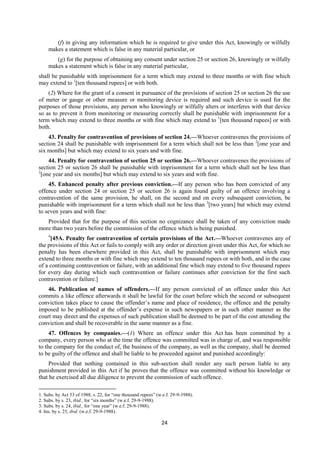 24
(f) in giving any information which he is required to give under this Act, knowingly or wilfully
makes a statement which is false in any material particular, or
(g) for the purpose of obtaining any consent under section 25 or section 26, knowingly or wilfully
makes a statement which is false in any material particular,
shall be punishable with imprisonment for a term which may extend to three months or with fine which
may extend to 1
[ten thousand rupees] or with both.
(2) Where for the grant of a consent in pursuance of the provisions of section 25 or section 26 the use
of meter or gauge or other measure or monitoring device is required and such device is used for the
purposes of those provisions, any person who knowingly or wilfully alters or interferes with that device
so as to prevent it from monitoring or measuring correctly shall be punishable with imprisonment for a
term which may extend to three months or with fine which may extend to 1
[ten thousand rupees] or with
both.
43. Penalty for contravention of provisions of section 24.—Whoever contravenes the provisions of
section 24 shall be punishable with imprisonment for a term which shall not be less than 2
[one year and
six months] but which may extend to six years and with fine.
44. Penalty for contravention of section 25 or section 26.—Whoever contravenes the provisions of
section 25 or section 26 shall be punishable with imprisonment for a term which shall not be less than
2
[one year and six months] but which may extend to six years and with fine.
45. Enhanced penalty after previous conviction.—If any person who has been convicted of any
offence under section 24 or section 25 or section 26 is again found guilty of an offence involving a
contravention of the same provision, he shall, on the second and on every subsequent conviction, be
punishable with imprisonment for a term which shall not be less than 3
[two years] but which may extend
to seven years and with fine:
Provided that for the purpose of this section no cognizance shall be taken of any conviction made
more than two years before the commission of the offence which is being punished.
4
[45A. Penalty for contravention of certain provisions of the Act.—Whoever contravenes any of
the provisions of this Act or fails to comply with any order or direction given under this Act, for which no
penalty has been elsewhere provided in this Act, shall be punishable with imprisonment which may
extend to three months or with fine which may extend to ten thousand rupees or with both, and in the case
of a continuing contravention or failure, with an additional fine which may extend to five thousand rupees
for every day during which such contravention or failure continues after conviction for the first such
contravention or failure.]
46. Publication of names of offenders.—If any person convicted of an offence under this Act
commits a like offence afterwards it shall be lawful for the court before which the second or subsequent
conviction takes place to cause the offender’s name and place of residence, the offence and the penalty
imposed to be published at the offender’s expense in such newspapers or in such other manner as the
court may direct and the expenses of such publication shall be deemed to be part of the cost attending the
conviction and shall be recoverable in the same manner as a fine.
47. Offences by companies.—(1) Where an offence under this Act has been committed by a
company, every person who at the time the offence was committed was in charge of, and was responsible
to the company for the conduct of, the business of the company, as well as the company, shall be deemed
to be guilty of the offence and shall be liable to be proceeded against and punished accordingly:
Provided that nothing contained in this sub-section shall render any such person liable to any
punishment provided in this Act if he proves that the offence was committed without his knowledge or
that he exercised all due diligence to prevent the commission of such offence.
1. Subs. by Act 53 of 1988, s. 22, for “one thousand rupees” (w.e.f. 29-9-1988).
2. Subs. by s. 23, ibid., for “six months” (w.e.f. 29-9-1988).
3. Subs. by s. 24, ibid., for “one year” (w.e.f. 29-9-1988).
4. Ins. by s. 25, ibid. (w.e.f. 29-9-1988).
 
