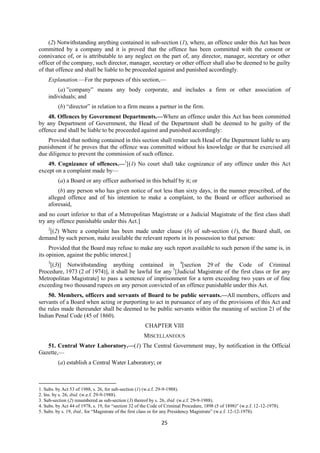 25
(2) Notwithstanding anything contained in sub-section (1), where, an offence under this Act has been
committed by a company and it is proved that the offence has been committed with the consent or
connivance of, or is attributable to any neglect on the part of, any director, manager, secretary or other
officer of the company, such director, manager, secretary or other officer shall also be deemed to be guilty
of that offence and shall be liable to be proceeded against and punished accordingly.
Explanation.—For the purposes of this section,—
(a) ”company” means any body corporate, and includes a firm or other association of
individuals; and
(b) “director” in relation to a firm means a partner in the firm.
48. Offences by Government Departments.—Where an offence under this Act has been committed
by any Department of Government, the Head of the Department shall be deemed to be guilty of the
offence and shall be liable to be proceeded against and punished accordingly:
Provided that nothing contained in this section shall render such Head of the Department liable to any
punishment if he proves that the offence was committed without his knowledge or that he exercised all
due diligence to prevent the commission of such offence.
49. Cognizance of offences.—1
[(1) No court shall take cognizance of any offence under this Act
except on a complaint made by—
(a) a Board or any officer authorised in this behalf by it; or
(b) any person who has given notice of not less than sixty days, in the manner prescribed, of the
alleged offence and of his intention to make a complaint, to the Board or officer authorised as
aforesaid,
and no court inferior to that of a Metropolitan Magistrate or a Judicial Magistrate of the first class shall
try any offence punishable under this Act.]
2
[(2) Where a complaint has been made under clause (b) of sub-section (1), the Board shall, on
demand by such person, make available the relevant reports in its possession to that person:
Provided that the Board may refuse to make any such report available to such person if the same is, in
its opinion, against the public interest.]
3
[(3)] Notwithstanding anything contained in 4
[section 29 of the Code of Criminal
Procedure, 1973 (2 of 1974)], it shall be lawful for any 5
[Judicial Magistrate of the first class or for any
Metropolitan Magistrate] to pass a sentence of imprisonment for a term exceeding two years or of fine
exceeding two thousand rupees on any person convicted of an offence punishable under this Act.
50. Members, officers and servants of Board to be public servants.—All members, officers and
servants of a Board when acting or purporting to act in pursuance of any of the provisions of this Act and
the rules made thereunder shall be deemed to be public servants within the meaning of section 21 of the
Indian Penal Code (45 of 1860).
CHAPTER VIII
MISCELLANEOUS
51. Central Water Laboratory.—(1) The Central Government may, by notification in the Official
Gazette,—
(a) establish a Central Water Laboratory; or
1. Subs. by Act 53 of 1988, s. 26, for sub-section (1) (w.e.f. 29-9-1988).
2. Ins. by s. 26, ibid. (w.e.f. 29-9-1988).
3. Sub-section (2) renumbered as sub-section (3) thereof by s. 26, ibid. (w.e.f. 29-9-1988).
4. Subs. by Act 44 of 1978, s. 19, for “section 32 of the Code of Criminal Procedure, 1898 (5 of 1898)” (w.e.f. 12-12-1978).
5. Subs. by s. 19, ibid., for “Magistrate of the first class or for any Presidency Magistrate” (w.e.f. 12-12-1978).
 