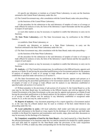 26
(b) specify any laboratory or institute as a Central Water Laboratory, to carry out the functions
entrusted to the Central Water Laboratory under this Act.
(2) The Central Government may, after consultation with the Central Board, make rules prescribing—
(a) the functions of the Central Water Laboratory;
(b) the procedure for the submission to the said laboratory of samples of water or of sewage or
trade effluent for analysis or tests, the form of the laboratory’s report thereunder and the fees payable
in respect of such report;
(c) such other matters as may be necessary or expedient to enable that laboratory to carry out its
functions.
52. State Water Laboratory.—(1) The State Government may, by notification in the Official
Gazette,—
(a) establish a State Water Laboratory; or
(b) specify any laboratory or institute as a State Water Laboratory, to carry out the
functions entrusted to the State Water Laboratory under this Act.
(2) The State Government may, after consultation with the State Board, make rules prescribing—
(a) the functions of the State Water Laboratory;
(b) the procedure for the submission to the said laboratory of samples of water or of sewage or
trade effluent for analysis or tests, the form of the laboratory’s report thereon and the fees payable in
respect of such report;
(c) such other matters as may be necessary or expedient to enable that laboratory to carry out its
functions.
53. Analysts.—(1) The Central Government may, by notification in the Official Gazette, appoint such
persons as it thinks fit and having the prescribed qualifications to be Government analysts for the purpose
of analysis of samples of water or of sewage or trade effluent sent for analysis to any laboratory
established or specified under sub-section (1) of section 51.
(2) The State Government may, by notification in the Official Gazette, appoint such persons as it
thinks fit and having the prescribed qualifications to be Government analysts for the purpose of analysis
of samples of water or of sewage or trade effluent sent for analysis to any laboratory established or
specified under sub-section (1) of section 52.
(3) Without prejudice to the provisions of sub-section (3) of section 12, the Central Board or, as the
case may be, the State Board may, by notification in the Official Gazette, and with the approval of the
Central Government or the State Government, as the case may be, appoint such persons as it thinks fit and
having the prescribed qualifications to be Board analysts for the purpose of analysis of samples of water
or of sewage or trade effluent sent for analysis to any laboratory established or recognised under
section 16, or, as the case may be, under section 17.
54. Reports of analysts.—Any document purporting to be a report signed by a Government analyst
or, as the case may be, a Board analyst may be used as evidence of the facts stated therein in any
proceeding under this Act.
55. Local authorities to assist.—All local authorities shall render such help and assistance and
furnish such information to the Board as it may require for the discharge of its functions, and shall make
available to the Board for inspection and examination such records, maps, plans and other documents as
may be necessary for the discharge of its functions.
56. Compulsory acquisition of land for the State Board.—Any land required by a State Board for
the efficient performance of its functions under this Act shall be deemed to be needed for a public purpose
and such land shall be acquired for the State Board under the provisions of the Land Acquisition
Act, 1894 (1 of 1894), or under any other corresponding law for the time being in force.
 