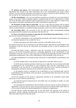 27
57. Returns and reports.—The Central Board shall furnish to the Central Government, and a
State Board shall furnish to the State Government and to the Central Board such reports, returns,
statistics, accounts and other information with respect to its fund or activities as that Government, or, as
the case may be, the Central Board may, from time to time, require.
58. Bar of jurisdiction.—No civil court shall have jurisdiction to entertain any suit or proceeding in
respect of any matter which an appellate authority constituted under this Act is empowered by or under
this Act to determine, and no injunction shall be granted by any court or other authority in respect of any
action taken or to be taken in pursuance of any power conferred by or under this Act.
59. Protection of action taken in good faith.—No suit or other legal proceedings shall lie against
the Government or any officer of Government or any member or officer of a Board in respect of anything
which is in good faith done or intended to be done in pursuance of this Act or the rules made thereunder.
60. Overriding effect.—The provisions of this Act shall have effect notwithstanding anything
inconsistent therewith contained in any enactment other than this Act.
61. Power of Central Government to supersede the Central Board and Joint Boards.—(1) If at
any time the Central Government is of opinion—
(a) that the Central Board or any Joint Board has persistently made default in the performance of
the functions imposed on it by or under this Act; or
(b) that circumstances exist which render it necessary in the public interest so to do,
the Central Government may, by notification in the Official Gazette, supersede the Central Board or such
Joint Board, as the case may be, for such period, not exceeding one year, as may be specified in the
notification:
Provided that before issuing a notification under this sub-section for the reasons mentioned in
clause (a), the Central Government shall give a reasonable opportunity to the Central Board or such
Joint Board, as the case may be, to show cause why it should not be superseded and shall consider the
explanations and objections, if any, of the Central Board or such Joint Board, as the case may be.
(2) Upon the publication of a notification under sub-section (1) superseding the Central Board or any
Joint Board,—
(a) all the members shall, as from the date of supersession vacate their offices as such;
(b) all the powers, functions and duties which may, by or under this Act, be exercised, performed
or discharged by the Central Board or such Joint Board shall, until the Central Board or the
Joint Board, as the case may be, is reconstituted under sub-section (3) be exercised, performed or
discharged by such person or persons as the Central Government may direct;
(c) all property owned or controlled by the Central Board or such Joint Board shall, until the
Central Board or the Joint Board, as the case may be, is reconstituted under sub-section (3) vest in the
Central Government.
(3) On the expiration of the period of supersession specified in the notification issued under
sub-section (1), the Central Government may—
(a) extend the period of supersession for such further term, not exceeding six months, as it may
consider necessary; or
(b) reconstitute the Central Board or the Joint Board, as the case may be, by fresh nomination or
appointment, as the case may be, and in such case any person who vacated his office under clause (a)
of sub-section (2) shall not be deemed disqualified for nomination or appointment:
Provided that the Central Government may at any time before the expiration of the period of
supersession, whether originally specified under sub-section (1) or as extended under this sub-section,
take action under clause (b) of this sub-section.
 