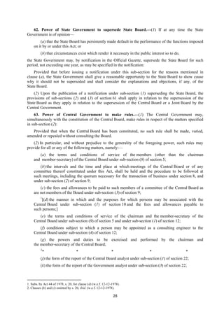 28
62. Power of State Government to supersede State Board.—(1) If at any time the State
Government is of opinion—
(a) that the State Board has persistently made default in the performance of the functions imposed
on it by or under this Act; or
(b) that circumstances exist which render it necessary in the public interest so to do,
the State Government may, by notification in the Official Gazette, supersede the State Board for such
period, not exceeding one year, as may be specified in the notification:
Provided that before issuing a notification under this sub-section for the reasons mentioned in
clause (a), the State Government shall give a reasonable opportunity to the State Board to show cause
why it should not be superseded and shall consider the explanations and objections, if any, of the
State Board.
(2) Upon the publication of a notification under sub-section (1) superseding the State Board, the
provisions of sub-sections (2) and (3) of section 61 shall apply in relation to the supersession of the
State Board as they apply in relation to the supersession of the Central Board or a Joint Board by the
Central Government.
63. Power of Central Government to make rules.—(1) The Central Government may,
simultaneously with the constitution of the Central Board, make rules in respect of the matters specified
in sub-section (2):
Provided that when the Central Board has been constituted, no such rule shall be made, varied,
amended or repealed without consulting the Board.
(2) In particular, and without prejudice to the generality of the foregoing power, such rules may
provide for all or any of the following matters, namely:—
(a) the terms and conditions of service of the members (other than the chairman
and member-secretary) of the Central Board under sub-section (8) of section 5;
(b) the intervals and the time and place at which meetings of the Central Board or of any
committee thereof constituted under this Act, shall be held and the procedure to be followed at
such meetings, including the quorum necessary for the transaction of business under section 8, and
under sub-section (2) of section 9;
(c) the fees and allowances to be paid to such members of a committee of the Central Board as
are not members of the Board under sub-section (3) of section 9;
1
[(d) the manner in which and the purposes for which persons may be associated with the
Central Board under sub-section (1) of section 10 and the fees and allowances payable to
such persons;]
(e) the terms and conditions of service of the chairman and the member-secretary of the
Central Board under sub-section (9) of section 5 and under sub-section (1) of section 12;
(f) conditions subject to which a person may be appointed as a consulting engineer to the
Central Board under sub-section (4) of section 12;
(g) the powers and duties to be exercised and performed by the chairman and
the member-secretary of the Central Board;
2
* * * * *
(j) the form of the report of the Central Board analyst under sub-section (1) of section 22;
(k) the form of the report of the Government analyst under sub-section (3) of section 22;
1. Subs. by Act 44 of 1978, s. 20, for clause (d) (w.e.f. 12-12-1978).
2. Clauses (h) and (i) omitted by s. 20, ibid. (w.e.f. 12-12-1978).
 