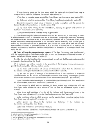 29
1
[(l) the form in which and the time within which the budget of the Central Board may be
prepared and forwarded to the Central Government under section 38;
(ll) the form in which the annual report of the Central Board may be prepared under section 39;]
(m) the form in which the accounts of the Central Board may be maintained under section 40;
2
[(mm) the manner in which notice of intention to make a complaint shall be given to the
Central Board or officer authorised by it under section 49;]
(n) any other matter relating to the Central Board, including the powers and functions of
that Board in relation to Union territories;
(o) any other matter which has to be, or may be, prescribed.
(3) Every rule made by the Central Government under this Act shall be laid, as soon as may be after it
is made, before each House of Parliament while it is in session for a total period of thirty days which may
be comprised in one session or in two or more successive sessions, and if, 3
[before the expiry of the
session immediately following the session or the successive sessions aforesaid], both Houses agree in
making any modification in the rule or both Houses agree that the rule should not be made, the rule shall
thereafter have effect only in such modified form or be of no effect, as the case may be; so, however, that
any such modification or annulment shall be without prejudice to the validity of anything previously done
under that rule.
64. Power of State Government to make rules.—(1) The State Government may, simultaneously
with the constitution of the State Board, make rules to carry out the purposes of this Act in respect of
matters not falling within the purview of section 63:
Provided that when the State Board has been constituted, no such rule shall be made, varied, amended
or repealed without consulting that Board.
(2) In particular, and without prejudice to the generality of the foregoing power, such rules may
provide for all or any of the following matters, namely:—
(a) the terms and conditions of service of the members (other than the chairman and
the member-secretary) of the State Board under sub-section (8) of section 5;
(b) the time and place of meetings of the State Board or of any committee of that Board
constituted under this Act and the procedure to be followed at such meeting, including the quorum
necessary for the transaction of business under section 8 and under sub-section (2) of section 9;
(c) the fees and allowances to be paid to such members of a committee of the State Board as are
not members of the Board under sub-section (3) of section 9;
(d) the manner in which and the purposes for which persons may be associated with the
State Board under sub-section (1) of section 10 4
[and the fees and allowances payable to such
persons];
(e) the terms and conditions of service of the chairman and the member-secretary of the
State Board under sub-section (9) of section 5 and under sub-section (1) of section 12;
(f) the conditions subject to which a person may be appointed as a consulting engineer to the
State Board under sub-section (4) of section 12;
(g) the powers and duties to be exercised and discharged by the chairman and
the member-secretary of the State Board;
(h) the form of the notice referred to in section 21;
(i) the form of the report of the State Board analyst under sub-section (1) of section 22;
1. Subs. by Act 53 of 1988, s. 27, for clause (l) (w.e.f. 29-9-1988).
2. Ins. by s. 27, ibid. (w.e.f. 29-9-1988).
3. Subs. by Act 44 of 1978, s. 20, for certain words (w.e.f. 12-12-1978).
4. Ins. by s. 21, ibid. (w.e.f. 12-12-1978).
 