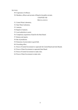 3
SECTIONS
49. Cognizance of offences.
50. Members, officers and servants of Board to be public servants.
CHAPTER VIII
MISCELLANEOUS
51. Central Water Laboratory.
52. State Water Laboratory.
53. Analysts.
54. Reports of analysts.
55. Local authorities to assist.
56. Compulsory acquisition of land for the State Board.
57. Returns and reports.
58. Bar of jurisdiction.
59. Protection of action taken in good faith.
60. Overriding effect.
61. Power of Central Government to supersede the Central Board and Joint Boards.
62. Power of State Government to supersede State Board.
63. Power of Central Government to make rules.
64. Power of State Government to make rules.
 