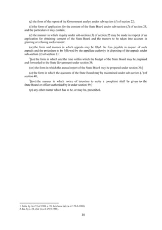 30
(j) the form of the report of the Government analyst under sub-section (3) of section 22;
(k) the form of application for the consent of the State Board under sub-section (2) of section 25,
and the particulars it may contain;
(l) the manner in which inquiry under sub-section (3) of section 25 may be made in respect of an
application for obtaining consent of the State Board and the matters to be taken into account in
granting or refusing such consent;
(m) the form and manner in which appeals may be filed, the fees payable in respect of such
appeals and the procedure to be followed by the appellate authority in disposing of the appeals under
sub-section (3) of section 23;
1
[(n) the form in which and the time within which the budget of the State Board may be prepared
and forwarded to the State Government under section 38;
(nn) the form in which the annual report of the State Board may be prepared under section 39;]
(o) the form in which the accounts of the State Board may be maintained under sub-section (1) of
section 40;
2
[(oo) the manner in which notice of intention to make a complaint shall be given to the
State Board or officer authorised by it under section 49;]
(p) any other matter which has to be, or may be, prescribed.
1. Subs. by Act 53 of 1988, s. 28, for clause (n) (w.e.f. 29-9-1988).
2. Ins. by s. 28, ibid. (w.e.f. 29-9-1988).
 
