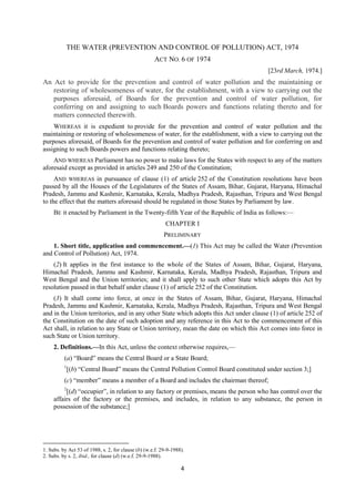 4
THE WATER (PREVENTION AND CONTROL OF POLLUTION) ACT, 1974
ACT NO. 6 OF 1974
[23rd March, 1974.]
An Act to provide for the prevention and control of water pollution and the maintaining or
restoring of wholesomeness of water, for the establishment, with a view to carrying out the
purposes aforesaid, of Boards for the prevention and control of water pollution, for
conferring on and assigning to such Boards powers and functions relating thereto and for
matters connected therewith.
WHEREAS it is expedient to provide for the prevention and control of water pollution and the
maintaining or restoring of wholesomeness of water, for the establishment, with a view to carrying out the
purposes aforesaid, of Boards for the prevention and control of water pollution and for conferring on and
assigning to such Boards powers and functions relating thereto;
AND WHEREAS Parliament has no power to make laws for the States with respect to any of the matters
aforesaid except as provided in articles 249 and 250 of the Constitution;
AND WHEREAS in pursuance of clause (1) of article 252 of the Constitution resolutions have been
passed by all the Houses of the Legislatures of the States of Assam, Bihar, Gujarat, Haryana, Himachal
Pradesh, Jammu and Kashmir, Karnataka, Kerala, Madhya Pradesh, Rajasthan, Tripura and West Bengal
to the effect that the matters aforesaid should be regulated in those States by Parliament by law.
BE it enacted by Parliament in the Twenty-fifth Year of the Republic of India as follows:—
CHAPTER I
PRELIMINARY
1. Short title, application and commencement.—(1) This Act may be called the Water (Prevention
and Control of Pollution) Act, 1974.
(2) It applies in the first instance to the whole of the States of Assam, Bihar, Gujarat, Haryana,
Himachal Pradesh, Jammu and Kashmir, Karnataka, Kerala, Madhya Pradesh, Rajasthan, Tripura and
West Bengal and the Union territories; and it shall apply to such other State which adopts this Act by
resolution passed in that behalf under clause (1) of article 252 of the Constitution.
(3) It shall come into force, at once in the States of Assam, Bihar, Gujarat, Haryana, Himachal
Pradesh, Jammu and Kashmir, Karnataka, Kerala, Madhya Pradesh, Rajasthan, Tripura and West Bengal
and in the Union territories, and in any other State which adopts this Act under clause (1) of article 252 of
the Constitution on the date of such adoption and any reference in this Act to the commencement of this
Act shall, in relation to any State or Union territory, mean the date on which this Act comes into force in
such State or Union territory.
2. Definitions.—In this Act, unless the context otherwise requires,—
(a) “Board” means the Central Board or a State Board;
1
[(b) “Central Board” means the Central Pollution Control Board constituted under section 3;]
(c) “member” means a member of a Board and includes the chairman thereof;
2
[(d) “occupier”, in relation to any factory or premises, means the person who has control over the
affairs of the factory or the premises, and includes, in relation to any substance, the person in
possession of the substance;]
1. Subs. by Act 53 of 1988, s. 2, for clause (b) (w.e.f. 29-9-1988).
2. Subs. by s. 2, ibid., for clause (d) (w.e.f. 29-9-1988).
 