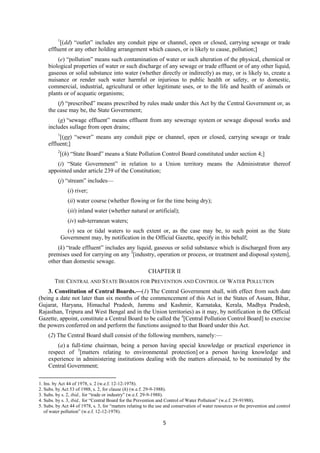 5
1
[(dd) “outlet” includes any conduit pipe or channel, open or closed, carrying sewage or trade
effluent or any other holding arrangement which causes, or is likely to cause, pollution;]
(e) “pollution” means such contamination of water or such alteration of the physical, chemical or
biological properties of water or such discharge of any sewage or trade effluent or of any other liquid,
gaseous or solid substance into water (whether directly or indirectly) as may, or is likely to, create a
nuisance or render such water harmful or injurious to public health or safety, or to domestic,
commercial, industrial, agricultural or other legitimate uses, or to the life and health of animals or
plants or of acquatic organisms;
(f) “prescribed” means prescribed by rules made under this Act by the Central Government or, as
the case may be, the State Government;
(g) “sewage effluent” means effluent from any sewerage system or sewage disposal works and
includes sullage from open drains;
1
[(gg) “sewer” means any conduit pipe or channel, open or closed, carrying sewage or trade
effluent;]
2
[(h) “State Board” means a State Pollution Control Board constituted under section 4;]
(i) “State Government” in relation to a Union territory means the Administrator thereof
appointed under article 239 of the Constitution;
(j) “stream” includes—
(i) river;
(ii) water course (whether flowing or for the time being dry);
(iii) inland water (whether natural or artificial);
(iv) sub-terranean waters;
(v) sea or tidal waters to such extent or, as the case may be, to such point as the State
Government may, by notification in the Official Gazette, specify in this behalf;
(k) “trade effluent” includes any liquid, gaseous or solid substance which is discharged from any
premises used for carrying on any 3
[industry, operation or process, or treatment and disposal system],
other than domestic sewage.
CHAPTER II
THE CENTRAL AND STATE BOARDS FOR PREVENTION AND CONTROL OF WATER POLLUTION
3. Constitution of Central Boards.—(1) The Central Government shall, with effect from such date
(being a date not later than six months of the commencement of this Act in the States of Assam, Bihar,
Gujarat, Haryana, Himachal Pradesh, Jammu and Kashmir, Karnataka, Kerala, Madhya Pradesh,
Rajasthan, Tripura and West Bengal and in the Union territories) as it may, by notification in the Official
Gazette, appoint, constitute a Central Board to be called the 4
[Central Pollution Control Board] to exercise
the powers conferred on and perform the functions assigned to that Board under this Act.
(2) The Central Board shall consist of the following members, namely:—
(a) a full-time chairman, being a person having special knowledge or practical experience in
respect of 5
[matters relating to environmental protection] or a person having knowledge and
experience in administering institutions dealing with the matters aforesaid, to be nominated by the
Central Government;
1. Ins. by Act 44 of 1978, s. 2 (w.e.f. 12-12-1978).
2. Subs. by Act 53 of 1988, s. 2, for clause (h) (w.e.f. 29-9-1988).
3. Subs. by s. 2, ibid., for “trade or industry” (w.e.f. 29-9-1988).
4. Subs. by s. 3, ibid., for “Central Board for the Prevention and Control of Water Pollution” (w.e.f. 29-91988).
5. Subs. by Act 44 of 1978, s. 3, for “matters relating to the use and conservation of water resources or the prevention and control
of water pollution” (w.e.f. 12-12-1978).
 