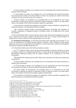 6
(b) 1
[such number of officials, not exceeding five,] to be nominated by the Central Government to
represent that Government;
(c) such number of persons, not exceeding five, to be nominated by the Central Government,
from amongst the members of the State Boards, of whom not exceeding two shall be from those
referred to in clause (c) of sub-section (2) of section 4;
(d) 2
[such number of non-officials, not exceeding three,] to be nominated by the Central
Government, to represent the interests of agriculture, fishery or industry or trade or any other interest
which, in the opinion of the Central Government, ought to be represented;
(e) two persons to represent the companies or corporations owned, controlled or managed by the
Central Government, to be nominated by that Government;
3
[(f) a full-time member-secretary, possessing qualifications, knowledge and experience of
scientific, engineering or management aspects of pollution control, to be appointed by the Central
Government.]
(3) The Central Board shall be a body corporate with the name aforesaid having perpetual succession
and a common seal with power, subject to the provisions of this Act, to acquire, hold and dispose of
property and to contract, and may, by the aforesaid name, sue or be sued.
4. Constitution of State Board.—(1) The State Government shall, with effect from such date 4
*** as
it may, by notification in the Official Gazette, appoint, constitute a 5
[State Pollution Control Board],
under such name as may be specified in the notification, to exercise the powers conferred on and perform
the functions assigned to that Board under this Act.
(2) A State Board shall consist of the following members, namely:—
(a) a 6
*** chairman, being a person having special knowledge or practical experience in respect
of 7
[matters relating to environmental protection] or a person having knowledge and experience in
administering institutions dealing with the matters aforesaid, to be nominated by the State
Government:
8
[Provided that the chairman may be either whole-time or part-time as the State Government may
may think fit;]
(b) 9
[such number of officials, not exceeding five,] to be nominated by the State Government to
represent that Government;
(c) 10
[such number of persons, not exceeding five,] to be nominated by the State Government
from amongst the members of the local authorities functioning within the State;
(d) 11
[such number of non-officials, not exceeding three,] to be nominated by the State
Government to represent the interests of agriculture, fishery or industry or trade or any other interest
which, in the opinion of the State Government, ought to be represented;
(e) two persons to represent the companies or corporations owned, controlled or managed by the
State Government, to be nominated by that Government;
1. Subs. by Act 44 of 1978, s. 3, for “five officials” (w.e.f. 12-12-1978).
2. Subs. by s. 3, ibid., for “three non-officials” (w.e.f. 12-12-1978).
3. Subs. by Act 53 of 1988, s. 3, for clause (f) (w.e.f. 29-9-1988).
4. The brackets and words “(being a date not later than six months of the commencement of the Act in the State)”
omitted by Act 44 of 1978, s. 4 (w.e.f. 12-12-1978).
5. Subs. by Act 53 of 1988, s. 4, for “State Board” (w.e.f. 29-9-1988).
6. The word “full-time” omitted by Act 44 of 1978, s. 4 (w.e.f. 12-12-1978).
7. Subs. by s. 4, ibid., for certain words (w.e.f. 12-12-1978).
8. The proviso ins. by s. 4, ibid. (w.e.f. 12-12-1978).
9. Subs. by s. 4, ibid., for “five officials” (w.e.f. 12-12-1978).
10. Subs. by s. 4, ibid., for “five persons” (w.e.f. 12-12-1978).
11. Subs. by s. 4, ibid., for “three non-officials” (w.e.f. 12-12-1978).
 