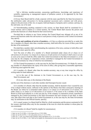 7
1
[(f) a full-time member-secretary, possessing qualifications, knowledge and experience of
scientific, engineering or management aspects of pollution control, to be appointed by the State
Government.]
(3) Every State Board shall be a body corporate with the name specified by the State Government in
the notification under sub-section (1), having perpetual succession and a common seal with power,
subject to the provisions of this Act, to acquire, hold and dispose of property and to contract, and may, by
the said name, sue or be sued.
(4) Notwithstanding anything contained in this section, no State Board shall be constituted for a
Union territory and in relation to a Union territory, the Central Board shall exercise the powers and
perform the functions of a State Board for that Union territory:
Provided that in relation to any Union territory the Central Board may delegate all or any of its
powers and functions under this sub-section to such person or body of persons as the Central Government
may specify.
5. Terms and conditions of service of members.—(1) Save as otherwise provided by or under this
Act, a member of a Board, other than a member-secretary, shall hold office for a term of three years from
the date of his nomination:
Provided that a member shall, notwithstanding the expiration of his term, continue to hold office until
his successor enters upon his office.
2
[(2) The term of office of a member of a Board nominated under clause (b) or clause (e) of
sub-section (2) of section 3 or clause (b) or clause (e) of sub-section (2) of section 4 shall come to an end
as soon as he ceases to hold the office under the Central Government or the State Government or, as the
case may be, the company or corporation owned, controlled or managed by the Central Government or
the State Government, by virtue of which he was nominated.]
(3) The Central Government or, as the case may be, the State Government may, if it thinks fit, remove
any member of a Board before the expiry of his term of office, after giving him a reasonable opportunity
of showing cause against the same.
(4) A member of a Board, other than the member-secretary, may at any time resign his office by
writing under his hand addressed—
(a) in the case of the chairman to the Central Government or, as the case may be, the
State Government; and
(b) in any other case, to the chairman of the Board,
and the seat of the chairman or such other member shall thereupon become vacant.
(5) A member of a Board, other than the member-secretary, shall be deemed to have vacated his seat
if he is absent without reason, sufficient in the opinion of the Board, from three consecutive meetings of
the Board, 3
[or where he is nominated under clause (c) or clause (e) of sub-section (2) of section 3 or
under clause (c) or clause (e) of sub-section (2) of section 4, if he ceases to be a member of the State
Board or of the local authority or, as the case may be, of the company or corporation owned, controlled or
managed by the Central Government or the State Government and such vacation of seat shall, in either
case, take effect from such date as the Central Government or, as the case may be, the State Government
may, by notification in the Official Gazette, specify].
(6) A casual vacancy in a Board shall be filled by a fresh nomination and the person nominated to fill
the vacancy shall hold office only for the remainder of the term for which the member in whose place he
was nominated.
(7) A member of a Board 4
[shall be eligible for renomination].
1. Subs. by Act 53 of 1988, s. 4, for clause (f) (w.e.f. 29-9-1988).
2. Subs. by Act 44 of 1978, s. 5, for sub-section (2) (w.e.f. 12-12-1978).
3. Subs. by s. 5, ibid., for certain words, brackets, letters and figures (w.e.f. 12-12-1978).
4. Subs. by Act 53 of 1988, s. 5, for “shall not be eligible for renomination for more than two terms” (w.e.f. 29-9-1988).
 