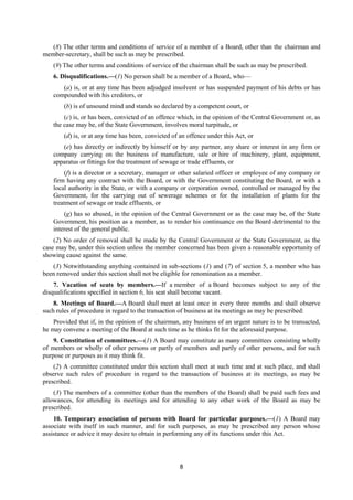 8
(8) The other terms and conditions of service of a member of a Board, other than the chairman and
member-secretary, shall be such as may be prescribed.
(9) The other terms and conditions of service of the chairman shall be such as may be prescribed.
6. Disqualifications.—(1) No person shall be a member of a Board, who—
(a) is, or at any time has been adjudged insolvent or has suspended payment of his debts or has
compounded with his creditors, or
(b) is of unsound mind and stands so declared by a competent court, or
(c) is, or has been, convicted of an offence which, in the opinion of the Central Government or, as
the case may be, of the State Government, involves moral turpitude, or
(d) is, or at any time has been, convicted of an offence under this Act, or
(e) has directly or indirectly by himself or by any partner, any share or interest in any firm or
company carrying on the business of manufacture, sale or hire of machinery, plant, equipment,
apparatus or fittings for the treatment of sewage or trade effluents, or
(f) is a director or a secretary, manager or other salaried officer or employee of any company or
firm having any contract with the Board, or with the Government constituting the Board, or with a
local authority in the State, or with a company or corporation owned, controlled or managed by the
Government, for the carrying out of sewerage schemes or for the installation of plants for the
treatment of sewage or trade effluents, or
(g) has so abused, in the opinion of the Central Government or as the case may be, of the State
Government, his position as a member, as to render his continuance on the Board detrimental to the
interest of the general public.
(2) No order of removal shall be made by the Central Government or the State Government, as the
case may be, under this section unless the member concerned has been given a reasonable opportunity of
showing cause against the same.
(3) Notwithstanding anything contained in sub-sections (1) and (7) of section 5, a member who has
been removed under this section shall not be eligible for renomination as a member.
7. Vacation of seats by members.—If a member of a Board becomes subject to any of the
disqualifications specified in section 6, his seat shall become vacant.
8. Meetings of Board.—A Board shall meet at least once in every three months and shall observe
such rules of procedure in regard to the transaction of business at its meetings as may be prescribed:
Provided that if, in the opinion of the chairman, any business of an urgent nature is to be transacted,
he may convene a meeting of the Board at such time as he thinks fit for the aforesaid purpose.
9. Constitution of committees.—(1) A Board may constitute as many committees consisting wholly
of members or wholly of other persons or partly of members and partly of other persons, and for such
purpose or purposes as it may think fit.
(2) A committee constituted under this section shall meet at such time and at such place, and shall
observe such rules of procedure in regard to the transaction of business at its meetings, as may be
prescribed.
(3) The members of a committee (other than the members of the Board) shall be paid such fees and
allowances, for attending its meetings and for attending to any other work of the Board as may be
prescribed.
10. Temporary association of persons with Board for particular purposes.—(1) A Board may
associate with itself in such manner, and for such purposes, as may be prescribed any person whose
assistance or advice it may desire to obtain in performing any of its functions under this Act.
 