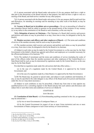9
(2) A person associated with the Board under sub-section (1) for any purpose shall have a right to
take part in the discussions of the Board relevant to that purpose, but shall not have a right to vote at a
meeting of the Board, and shall not be a member for any other purpose.
1
[(3) A person associated with the Board under sub-section (1) for any purpose shall be paid such fees
and allowances, for attending its meetings and for attending to any other work of the Board, as may be
prescribed.]
11. Vacancy in Board not to invalidate acts or proceedings.—No act or proceeding of a Board or
any committee thereof shall be called in question on the ground merely of the existence of any vacancy
in, or any defect in the constitution of, the Board or such committee, as the case may be.
2
[11A. Delegation of powers to Chairman.—The Chairman of a Board shall exercise such powers
and perform such duties as may be prescribed or as may, from time to time, be delegated to him by the
Board.]
12. Member-secretary and officers and other employees of Board.—(1) The terms and conditions
of service of the member-secretary shall be such as may be prescribed.
(2) The member-secretary shall exercise such powers and perform such duties as may be prescribed
or as may, from time to time, be delegated to him by the Board or its chairman.
(3) Subject to such rules as may be made by the Central Government or, as the case may be, the State
Government in this behalf, a Board may appoint such officers and employees as it considers necessary for
the efficient performance of its functions 3
***.
4
[(3A) The method of recruitment and the terms and conditions of service (including the scales of
pay) of the officers (other than the member-secretary) and other employees of the Central Board or a
State Board shall be such as may be determined by regulations made by the Central Board or, as the case
may be, by the State Board:
Provided that no regulation made under this sub-section shall take effect unless,—
(a) in the case of a regulation made by the Central Board, it is approved by the Central
Government; and
(b) in the case of a regulation made by a State Board, it is approved by the State Government.]
5
[(3B) The Board may, by general or special order, and subject to such conditions and limitations, if
any, as may be specified in the order delegate to any officer of the Board such of its powers and functions
under this Act as it may deem necessary.]
(4) Subject to such conditions as may be prescribed, a Board may from time to time appoint any
qualified person to be a consulting engineer to the Board and pay him such salaries and allowances and
subject him to such other terms and conditions of service as it thinks fit.
CHAPTER III
JOINT BOARDS
13. Constitution of Joint Board.—(1) Notwithstanding anything contained in this Act, an agreement
may be entered into—
(a) by two or more Governments of contiguous States, or
(b) by the Central Government (in respect of one or more Union territories) and one or more
Governments of States contiguous to such Union territory or Union territories,
1. Ins. by Act 44 of 1978, s. 6 (w.e.f. 12-12-1978).
2. Ins. by s. 7, ibid. (w.e.f. 12-12-1978).
3. Certain words omitted by s. 8, ibid. (w.e.f. 12-12-1978).
4. Ins. by s. 8, ibid. (w.e.f. 12-12-1978).
5. Ins. by Act 53 of 1988, s. 6 (w.e.f. 29-9-1988).
 