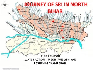 JOURNEY OF SRI IN NORTH
        BIHAR




          VINAY KUMAR
WATER ACTION – MEGH PYNE ABHIYAN
     PASHCHIM CHAMPARAN
 