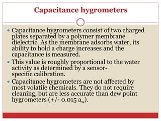 Capacitance hygrometers
 Capacitance hygrometers consist of two charged
plates separated by a polymer membrane
dielectric. As the membrane adsorbs water, its
ability to hold a charge increases and the
capacitance is measured.
 This value is roughly proportional to the water
activity as determined by a sensor-
specific calibration.
 Capacitance hygrometers are not affected by
most volatile chemicals. They do not require
cleaning, but are less accurate than dew point
hygrometers (+/- 0.015 aw).
 