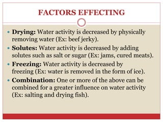 FACTORS EFFECTING
 Drying: Water activity is decreased by physically
removing water (Ex: beef jerky).
 Solutes: Water activity is decreased by adding
solutes such as salt or sugar (Ex: jams, cured meats).
 Freezing: Water activity is decreased by
freezing (Ex: water is removed in the form of ice).
 Combination: One or more of the above can be
combined for a greater influence on water activity
(Ex: salting and drying fish).
 