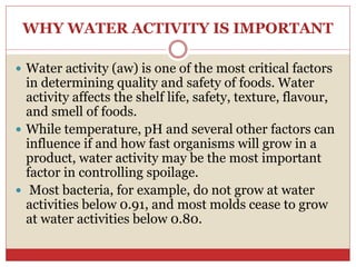 WHY WATER ACTIVITY IS IMPORTANT
 Water activity (aw) is one of the most critical factors
in determining quality and safety of foods. Water
activity affects the shelf life, safety, texture, flavour,
and smell of foods.
 While temperature, pH and several other factors can
influence if and how fast organisms will grow in a
product, water activity may be the most important
factor in controlling spoilage.
 Most bacteria, for example, do not grow at water
activities below 0.91, and most molds cease to grow
at water activities below 0.80.
 