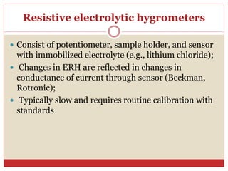 Resistive electrolytic hygrometers
 Consist of potentiometer, sample holder, and sensor
with immobilized electrolyte (e.g., lithium chloride);
 Changes in ERH are reflected in changes in
conductance of current through sensor (Beckman,
Rotronic);
 Typically slow and requires routine calibration with
standards
 