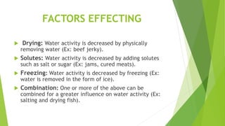 FACTORS EFFECTING
 Drying: Water activity is decreased by physically
removing water (Ex: beef jerky).
 Solutes: Water activity is decreased by adding solutes
such as salt or sugar (Ex: jams, cured meats).
 Freezing: Water activity is decreased by freezing (Ex:
water is removed in the form of ice).
 Combination: One or more of the above can be
combined for a greater influence on water activity (Ex:
salting and drying fish).
 