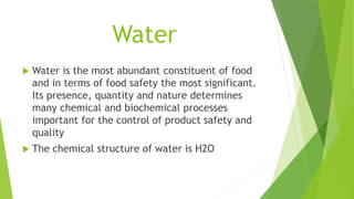 Water
 Water is the most abundant constituent of food
and in terms of food safety the most significant.
Its presence, quantity and nature determines
many chemical and biochemical processes
important for the control of product safety and
quality
 The chemical structure of water is H2O
 