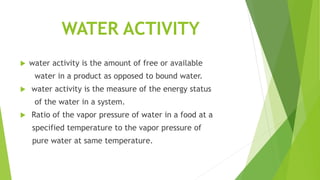 WATER ACTIVITY
 water activity is the amount of free or available
water in a product as opposed to bound water.
 water activity is the measure of the energy status
of the water in a system.
 Ratio of the vapor pressure of water in a food at a
specified temperature to the vapor pressure of
pure water at same temperature.
 