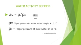 WATER ACTIVITY DEFINED
 aw = p/p0 %ERH
100
p= Vapor pressure of water above sample at 𝓧 °C
p0 = Vapor pressure of pure water at 𝓧 °C
𝓧 °C = specified temperature
 