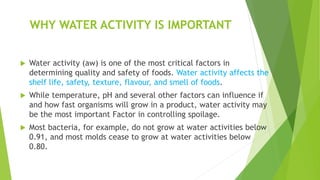 WHY WATER ACTIVITY IS IMPORTANT
 Water activity (aw) is one of the most critical factors in
determining quality and safety of foods. Water activity affects the
shelf life, safety, texture, flavour, and smell of foods.
 While temperature, pH and several other factors can influence if
and how fast organisms will grow in a product, water activity may
be the most important Factor in controlling spoilage.
 Most bacteria, for example, do not grow at water activities below
0.91, and most molds cease to grow at water activities below
0.80.
 