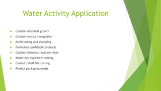 Water Activity Application
 Control microbial growth
 Control moisture migration
 Avoid caking and clumping
 Formulate profitable products
 Control chemical reaction rates
 Model dry ingredient mixing
 Conduct shelf life testing
 Predict packaging needs
 