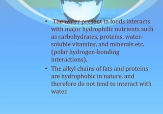 • The water present in foods interacts
with major hydrophilic nutrients such
as carbohydrates, proteins, water-
soluble vitamins, and minerals etc.
(polar hydrogen-bonding
interactions).
• The alkyl chains of fats and proteins
are hydrophobic in nature, and
therefore do not tend to interact with
water.
 