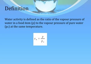 Definition
Water activity is defined as the ratio of the vapour pressure of
water in a food item (p) to the vapour pressure of pure water
(po) at the same temperature.
 