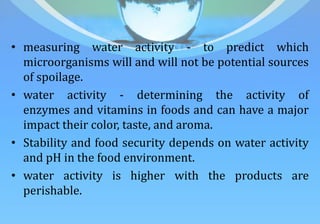 • measuring water activity - to predict which
microorganisms will and will not be potential sources
of spoilage.
• water activity - determining the activity of
enzymes and vitamins in foods and can have a major
impact their color, taste, and aroma.
• Stability and food security depends on water activity
and pH in the food environment.
• water activity is higher with the products are
perishable.
 