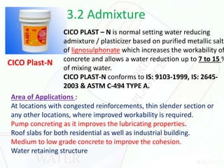 3.2 Admixture
CICO Plast-N
CICO PLAST – N is normal setting water reducing
admixture / plasticizer based on purified metallic salts
of lignosulphonate which increases the workability of
concrete and allows a water reduction up to 7 to 15 %
of mixing water.
CICO PLAST-N conforms to IS: 9103-1999, IS: 2645-
2003 & ASTM C-494 TYPE A.
Area of Applications :
At locations with congested reinforcements, thin slender section or
any other locations, where improved workability is required.
Pump concreting as it improves the lubricating properties.
Roof slabs for both residential as well as industrial building.
Medium to low grade concrete to improve the cohesion.
Water retaining structure
 