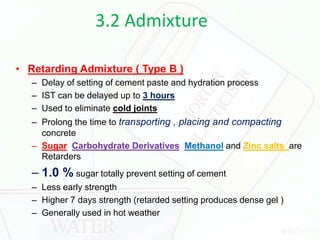 3.2 Admixture
• Retarding Admixture ( Type B )
– Delay of setting of cement paste and hydration process
– IST can be delayed up to 3 hours
– Used to eliminate cold joints
– Prolong the time to transporting , placing and compacting
concrete
– Sugar Carbohydrate Derivatives Methanol and Zinc salts are
Retarders
– 1.0 % sugar totally prevent setting of cement
– Less early strength
– Higher 7 days strength (retarded setting produces dense gel )
– Generally used in hot weather
 