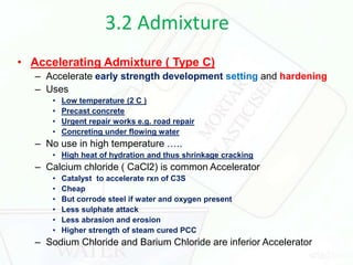 3.2 Admixture
• Accelerating Admixture ( Type C)
– Accelerate early strength development setting and hardening
– Uses
• Low temperature (2 C )
• Precast concrete
• Urgent repair works e.g. road repair
• Concreting under flowing water
– No use in high temperature …..
• High heat of hydration and thus shrinkage cracking
– Calcium chloride ( CaCl2) is common Accelerator
• Catalyst to accelerate rxn of C3S
• Cheap
• But corrode steel if water and oxygen present
• Less sulphate attack
• Less abrasion and erosion
• Higher strength of steam cured PCC
– Sodium Chloride and Barium Chloride are inferior Accelerator
 