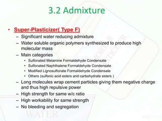 3.2 Admixture
• Super-Plasticizer( Type F)
– Significant water reducing admixture
– Water soluble organic polymers synthesized to produce high
molecular mass
– Main categories
• Sulfonated Melamine Formaldehyde Condensate
• Sulfonated Naphthalene Formaldehyde Condensate
• Modified Lignosulfonate Formaldehyde Condensate
• Others (sulfonic acid esters and carbohydrate esters )
– Long molecules wrap cement particles giving them negative charge
and thus high repulsive power
– High strength for same w/c ratio
– High workability for same strength
– No bleeding and segregation
 