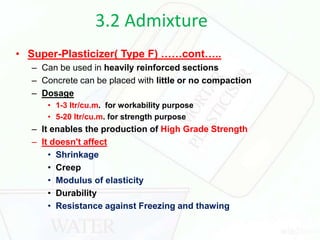 3.2 Admixture
• Super-Plasticizer( Type F) ……cont…..
– Can be used in heavily reinforced sections
– Concrete can be placed with little or no compaction
– Dosage
• 1-3 ltr/cu.m. for workability purpose
• 5-20 ltr/cu.m. for strength purpose
– It enables the production of High Grade Strength
– It doesn't affect
• Shrinkage
• Creep
• Modulus of elasticity
• Durability
• Resistance against Freezing and thawing
 