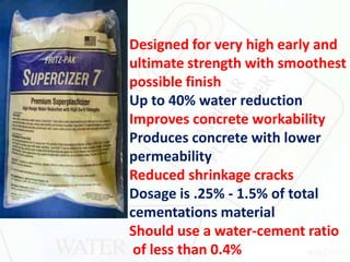 a Designed for very high early and
ultimate strength with smoothest
possible finish
Up to 40% water reduction
Improves concrete workability
Produces concrete with lower
permeability
Reduced shrinkage cracks
Dosage is .25% - 1.5% of total
cementations material
Should use a water-cement ratio
of less than 0.4%
 