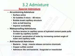 3.2 Admixture
Special Admixture
– Air-entraining Admixture
• Surface active
• Air bubbles 5 micro - 80 micro
• Bubble break capillary structure
• Acts as ball bearing
• Improve workability
– Waterproofing Admixtures
• Surface tension in capillary pores of hydrated cement paste pulls
in water by capillary suction
• It prevent penetration of water by increasing contact angle of
water and capillary walls
– Anti-bacterial Admixture
• Bacteria , fungi , insects release corrosive chemicals
• Copper sulfate control
• Admixture like anti-bacterial , fungicidal or insecticidal
 