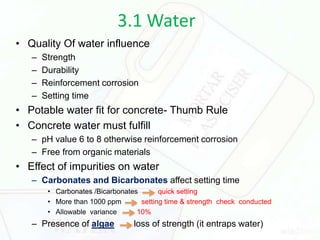 3.1 Water
• Quality Of water influence
– Strength
– Durability
– Reinforcement corrosion
– Setting time
• Potable water fit for concrete- Thumb Rule
• Concrete water must fulfill
– pH value 6 to 8 otherwise reinforcement corrosion
– Free from organic materials
• Effect of impurities on water
– Carbonates and Bicarbonates affect setting time
• Carbonates /Bicarbonates quick setting
• More than 1000 ppm setting time & strength check conducted
• Allowable variance 10%
– Presence of algae loss of strength (it entraps water)
 