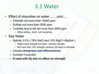 3.1 Water
• Effect of impurities on water…….cont….
– Chloride not more than 10000 ppm
– Sulfate not more than 3000 ppm
– Turbidity due to silt not more than 2000 ppm
• Affect setting , bond and hardening
• Sea Water
– Salinity 3.5% ( 78% NaCl and 12% MgCl +MgSo4 )
• Higher early strength but lower ultimate strength
• Not more than 15% strength variance (28 days) is tolerable
– Causes dampness and efflorescence
– Avoided if possible
– If used with fly ash no effect on strength
 