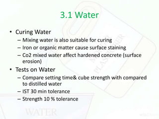 3.1 Water
• Curing Water
– Mixing water is also suitable for curing
– Iron or organic matter cause surface staining
– Co2 mixed water affect hardened concrete (surface
erosion)
• Tests on Water
– Compare setting time& cube strength with compared
to distilled water
– IST 30 min tolerance
– Strength 10 % tolerance
 