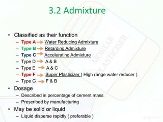 3.2 Admixture
• Classified as their function
– Type A Water Reducing Admixture
– Type B Retarding Admixture
– Type C Accelerating Admixture
– Type D A & B
– Type E A & C
– Type F Super Plasticizer ( High range water reducer )
– Type G F & B
• Dosage
– Described in percentage of cement mass
– Prescribed by manufacturing
• May be solid or liquid
– Liquid disperse rapidly ( preferable )
 