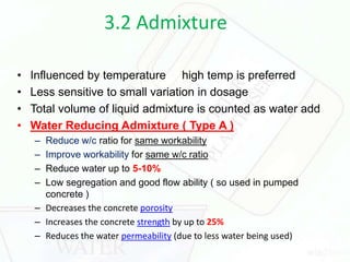 3.2 Admixture
• Influenced by temperature high temp is preferred
• Less sensitive to small variation in dosage
• Total volume of liquid admixture is counted as water add
• Water Reducing Admixture ( Type A )
– Reduce w/c ratio for same workability
– Improve workability for same w/c ratio
– Reduce water up to 5-10%
– Low segregation and good flow ability ( so used in pumped
concrete )
– Decreases the concrete porosity
– Increases the concrete strength by up to 25%
– Reduces the water permeability (due to less water being used)
 