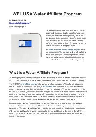 WFL USA Water Affiliate Program
By Alderin Ordell, MA
http://waterforlifeusa.com/
#wateraffiliateprogram
So you’ve purchased your Water for Life USA water
ionizer and you’re enjoying the benefits of nutritious
alkaline, ionized water. You’ve probably told all your
friends about the fantastic health benefits these cutting
edge machines provide. And if you haven’t already,
you’re probably itching to do so. So how about getting
paid for this instead of doing it for free?
The Water for Life USA water affiliate program makes
this process easy. You can earn cash simply by telling
others about your great WFL USA products. Simple!
But let me explain exactly what it is all about so you
can decide whether you want to make easy money.
What is a Water Affiliate Program?
An affiliate program is a type of performance-based marketing in which an affiliate is rewarded for each
visitor or customer brought by the affiliate’s own marketing efforts to a particular product or business.
The WFL USA water affiliate program is for anyone who has purchased a Water for Life USA water
ionizer. So whether you have a cutting edge EOS Revelation or a premium EOS Genesis Platinum
water ionizer, you can earn 25% commission on your direct referrals, 15% on their referrals, and 5% on
the third level. To help you achieve sales, WFL will give you access to your own personalized website to
use in your marketing plus access to all the WFL promotional videos and flyers, including our impact
video, product, and testimonial videos. All your sales and new affiliates are tracked in a backoffice. All
you have to do is send people to your affiliate website and let the products do the talking.
Because I believe WFL ionizers speak for themselves. As an owner of one (or more), our affiliates
should find it easy to extol the virtues of WFL products. You could focus your promotions on the
Revelation’s 7 Patented Slotted Plate Technology ionizer plates and how this allows for the production
of the highest quality water ionization, for example. Or, you could focus on the state-of-the-art 16
filtration system in the Genesis Platinum and how this gives you the cleanest, healthiest water around.
It really is that simple.
 