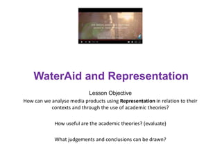 WaterAid and Representation
Lesson Objective
How can we analyse media products using Representation in relation to their
contexts and through the use of academic theories?
How useful are the academic theories? (evaluate)
What judgements and conclusions can be drawn?
 