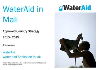 WaterAid in
Mali
Approved Country Strategy
2010 - 2015
Short version

WaterAid
Water and Sanitation for all
Vision: WaterAid’s vision is a world where everyone has access
to safe water and sanitation.

 